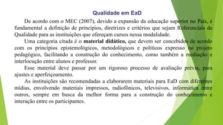 De acordo com o MEC (2007), devido a expansão da educação superior no País, é
fundamental a definição de princípios, diretrizes e critérios que sejam Referenciais de
Qualidade para as instituições que ofereçam cursos nessa modalidade.
Uma categoria citada é o material didático, que devem ser concebidos de acordo
com os princípios epistemológicos, metodológicos e políticos expresso no projeto
pedagógico, facilitando a construção do conhecimento, como também a mediação e
interlocução entre alunos e professor.
Esse material deve passar por um rigoroso processo de avaliação prévia, para
ajustes e aperfeiçoamento.
As instituições são recomendadas a elaborarem materiais para EaD com diferentes
mídias, envolvendo materiais impressos, radiofônicos, televisivos, informática entre
outros, sempre em busca da melhor forma para a construção do conhecimento e
interação entre os participantes.
Qualidade em EaD
 