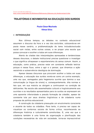 Texto retirado do endereço:
http://www.virtual.udesc.br/Midiateca/Publicacoes_Educacao_de_Surdos/artigo11.htm
TRAJETÓRIAS E MOVIMENTOS NA EDUCAÇÃO DOS SURDOS
Paulo César Machado
Vilmar Silva
1 INTRODUÇÃO
Nos últimos tempos, os debates no contexto educacional
assumem o discurso da hora e a vez dos excluídos, colocando-se em
pauta nesse cenário, a problematização do tema inclusão/exclusão
social com vistas, entre outras coisas, a se propor uma escola que
possa convocar e acolher a todos em suas diferenças.
Atento às ciladas das interpretações apressadas e tendenciosas
desses discursos, o debate institucional precisa questionar e investigar
o que signific a ultrapassar o espontaneísmo do senso comum. Assim, a
educação, como prática, precisa estar em constante reflexão teórica
porque é nesse fluxo, entre o agir e o pensar, que dinamiza a ação
resistindo a subserviência ideológica de dominação.
Apesar desses discursos que procuram acolher a todos em suas
diferenças, a educação dos surdos revela-se como um contra exemplo,
uma vez que, esmagados pela hegemonia ouvinte que domina a sua
comunicação (a língua de sinais) e, consequentemente, dita normas e
leis que, em sua maioria os obrigam a continuarem na condição de
deficientes. Na escola são assemelhados cultural e lingüisticamente aos
ouvintes e os resultados apresentados para os surdos se expressam em
uma aparente inferioridade e pseudo formação de cidadão, apesar da
constante luta por seus direitos lingüísticos e de cidadania numa
proposta de política educacional .
A construção da cidadania pressupõe um envolvimento consciente
e atuante de todos os cidadãos. Para tanto, é preciso ser capaz de
visualizar os contornos sociais de forma crítica, reconhecendo as
diferenças histórica e culturalmente constituídas. E, uma vez que a
cidadania também é uma forma de organização e planificação das
condições necessárias de vida em sociedade, torna-se imprescindível
 