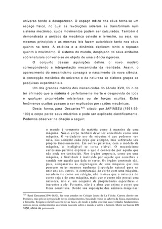 universo tende a desaparecer. O espaço mítico dos céus torna-se um
espaço físico, no qual as revoluções siderais se transformam num
sistema mecânico, cujos movimentos podem ser calculados. Também é
demonstrada a unidade da mecânica celeste e terrestre, ou seja, os
mesmos princípios e as mesmas leis fazem autoridade tanto nos céus
quanto na terra. A estática e a dinâmica explicam tanto o repouso
quanto o movimento. O sistema do mundo, despojado de seus atributos
sobrenaturais converte-se no objeto de uma ciência rigorosa.
O conjunto dessas aquisições define o novo modelo
correspondendo a interpretação mecanicista da realidade. Assim, o
aparecimento do mecanicismo consagra o nascimento da nova ciência.
A concepção mecânica do universo e da natureza se elabora graças as
pesquisas experimentais.
Um dos grandes méritos dos mecanicistas do século XVII, foi o de
ter afirmado que a matéria é perfeitamente inerte e desprovida de toda
e qualquer propriedade misteriosa ou de forças ocultas. Estes
fenômenos ocultos passam a ser explicados por razões mecânicas.
Desta forma, para Descartes 7[7]
citado por JAPIASSU (1991:99-
100) o corpo perde seus mistérios e pode ser explicado cientificamente.
Podemos observar na citação a seguir:
o mundo é composto de matéria como à maneira de uma
máquina. Nosso corpo também deve ser concebido como uma
máquina. O verdadeiro uso da máquina é que podemos ver
nela, não somente cada peça que compõe, mas sobretudo seu
próprio funcionamento. Em outras palavras, com o modelo da
máquina, o inteligível se torna visível. O mecanicismo
cartesiano permite explicar o que é conhecido por aquilo que
não pode ser conhecido. Nos órgãos corporais, como em uma
máquina, a finalidade é instituída por aquele que concebeu e
sentida por aquele que dela se serve. Os órgãos corporais são,
pois, comparáveis às engrenagens de uma máquina que não
possuem neles mesmos nenhuma disposição natural para se
unir uns aos outros. A comparação do corpo com uma máquina,
notadamente como um relógio, não insinua que a natureza do
corpo seja a de uma máquina, mais que o corpo não possui uma
natureza, isto é, um conjunto de propriedades específicas e
inerentes a ele. Portanto, não é a alma que anima o corpo que
Deus constituiu. Donde sua suposição dos animais-máquinas:
7[7]
René Descartes(1596-1650), fez seus estudos no Colégio Jeuíta de La Flèche. Cursou direito em
Poitieres, mas pôs-se à procura de novos conhecimentos, buscando reunir os saberes da física, matemática
e filosofia. Resgata a metafísica em novas bases, de modo a poder conciliar suas verdades fundamentais
com os novos conhecimentos da ciência nascente sobre o mundo e sobre o homem. Morre na Suécia em
1650, vitima de pneumonia.
 