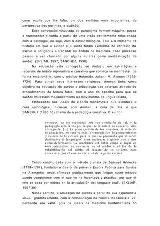 curar aquilo que lhe falta, um dos sentidos mais importantes, da
perspectiva dos ouvintes, a audição.
Essa concepção vinculada ao paradigma homem-máquina, passa
a representar o surdo a partir de uma visão estritamente relacionada
com a patologia, ou seja, com o déficit biológico. Este é o momento da
história em que a surdez e o surdo foram excluídos do contexto da
escola e obrigados a transitar no âmbito da medicina. Esse processo
passou a ser chamado por alguns autores como medicalização da
surdez. (SKLIAR, 1997; SÁNCHEZ, 1990)
Na educação esta concepção se traduziu em estratégias e
recursos de índole reparadora e corretiva que começa se manifestar, de
forma embrionária, com o médico Holandês Johann K. Amman (1669-
1724). Para atingir seus interesses religiosos, Amman tinha como
objetivo na educação de surdos a articulação das palavras através de
procedimentos de leitura labial com o uso do espelho para que os
surdos imitassem mecanicamente os movimentos da língua falada.
Embasados nos ideais da ciência mecanicista que aventava a
cura audiológica, inicia-se, com Amman, a cura da fala, o que
SÁNCHEZ (1990:50) chama de a pedagogia corretiva. O surdo:
entonces, va ser rechazado por sua condición de tal, y la
pedagogía será la vía por la qual se intentará no educarlo, sino
corregir-lo. [...] La preocupación de los maestros, la meta de
la educación, no será ya más la transmissión de conocimientos
y valores de la cultura, para lo qual se procuraba que el sordo
dominasse el lenguagem, sino enderezar a quines son vistos
como deformados. La enseñanza del habla ocupa el lugar de
toda educación, se convierte en el medio y el fin de la
rehabilitación del sordo, el rescate de su sordera, para
encauzarlo por el camino recto, el de la gente normal.
Tendo continuidade com o método oralista de Samuel Heinecke
(1729–1784), fundador e diretor da primeira Escola Pública para Surdos
na Alemanha, onde afirmava publicamente que “nigún outro método
puede compararse com el que yo he inventado y practico, por que el
mío se basa por entero en la articulación del lenguaje oral”. (SKLIAR,
1997:30)
Nesse sentido, a educação de surdos a partir de sua experiência
visual, gradativamente, com a consolidação da ciência mecanicista, vai
perdendo seu valor, pois os ideais da medicina fundamentada no
 