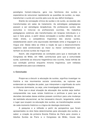 paradigma homem-máquina, gera nos familiares dos surdos a
expectativa de solucionar rapidamente as questões da surdez, ou seja,
transformar o surdo em ouvinte pela cura de seu déficit biológico.
Diante da concepção clínica da surdez e do surdo, as escolas são
transformadas em salas de tratamento. As estratégias pedagógicas
passam a ser estratégias terapêuticas. Os professores surdos são
excluídos e inclui-se os profissionais ouvintes. Os trabalhos
pedagógicos coletivos são transformados em terapias individuais e o
que é mais grave, a partir dessa concepção a surdez afetaria, de um
modo direto, a competência lingüística dos alunos surdos,
estabelecendo assim uma equivocada identidade entre a linguagem e a
língua oral. Desta idéia se infere a noção de que o desenvolvimento
cognitivo está condicionado ao maior ou menor conhecimento que
tenham os alunos surdos da língua oral.
Assim, são engendradas as condições para que a resolução do
Congresso de Milão, em 1880, contribuísse para que a comunidade
surda, submetida ao discurso hegemônico dos ouvinte, fosse tolhida de
sua condição política enquanto minoria lingüística, com nefastas
conseqüências para sua cidadania.
4. Conclusão
Propor-se a discutir a educação de surdos, significa investigar na
história e nos movimentos sociais construídos, as rupturas que
evidenciam as relações de poder, que interpretam o significado do outro
no discurso dominante, ou seja, uma investigação epistemológica.
Para que a atual situação da educação dos surdos seja melhor
compreendida nas suas raízes históric as e políticas e para que as
decisões derivadas dessa análise possam contribuir para uma mudança
da realidade educacional, se faz necessário discutir, largamente, sobre
o lugar que ocupam na educação dos surdos, as transformações sociais
de cada momento histórico e a lógica da ideologia dominante.
A pesquisa e a reflexão a partir da perspectiva que foram
apresentados os dois fatos determinantes para educação dos surdos, a
saber: a criação da primeira Escola Pública de Paris para Jovens e
Adultos Surdos de Paris e o Congresso de Milão, trouxe das
 