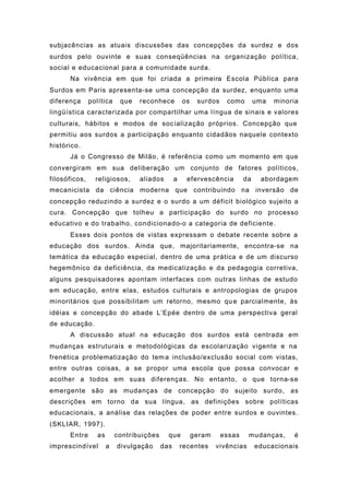 subjacências as atuais discussões das concepções da surdez e dos
surdos pelo ouvinte e suas conseqüências na organização política,
social e educacional para a comunidade surda.
Na vivência em que foi criada a primeira Escola Pública para
Surdos em Paris apresenta-se uma concepção da surdez, enquanto uma
diferença política que reconhece os surdos como uma minoria
lingüística caracterizada por compartilhar uma língua de sinais e valores
culturais, hábitos e modos de socialização próprios. Concepção que
permitiu aos surdos a participação enquanto cidadãos naquele contexto
histórico.
Já o Congresso de Milão, é referência como um momento em que
convergiram em sua deliberação um conjunto de fatores políticos,
filosóficos, religiosos, aliados a efervescência da abordagem
mecanicista da ciência moderna que contribuindo na inversão de
concepção reduzindo a surdez e o surdo a um déficit biológico sujeito a
cura. Concepção que tolheu a participação do surdo no processo
educativo e do trabalho, condicionado-o a categoria de deficiente.
Esses dois pontos de vistas expressam o debate recente sobre a
educação dos surdos. Ainda que, majoritariamente, encontra-se na
temática da educação especial, dentro de uma prática e de um discurso
hegemônico da deficiência, da medicalização e da pedagogia corretiva,
alguns pesquisadores apontam interfaces com outras linhas de estudo
em educação, entre elas, estudos culturais e antropologias de grupos
minoritários que possibilitam um retorno, mesmo que parcialmente, às
idéias e concepção do abade L’Epée dentro de uma perspectiva geral
de educação.
A discussão atual na educação dos surdos está centrada em
mudanças estruturais e metodológicas da escolarização vigente e na
frenética problematização do tema inclusão/exclusão social com vistas,
entre outras coisas, a se propor uma escola que possa convocar e
acolher a todos em suas diferenças. No entanto, o que torna-se
emergente são as mudanças de concepção do sujeito surdo, as
descrições em torno da sua língua, as definições sobre políticas
educacionais, a análise das relações de poder entre surdos e ouvintes.
(SKLIAR, 1997).
Entre as contribuições que geram essas mudanças, é
imprescindível a divulgação das recentes vivências educacionais
 