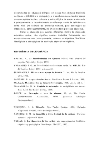 denominadas de educação bilíngüe, em nosso País (Língua Brasileira
de Sinais – LIBRAS e o português), e o aprofundamento teórico acerca
das concepções sociais, culturais e antropológica da surdez e do surdo,
e principalmente, o reconhecimento da diferença – não da deficiência –
como mais um exemplo da diferença humana, para construção da
cidadania e, consequentemente, de um verdadeiro processo educativo.
Incluir a educação dos sujeitos diferentes dentro da discussão
educativa global, não significa apenas incluí-los fisicamente nas
escolas comuns, mas, principalmente, repensar os objetivos filosóficos,
ideológicos e pedagógicos da educação especial em vigência.
REFERÊNCIA BIBLIOGRÁFICA
CASTEL, R.. As metamorfoses da questão social: uma crônica do
salário. Petrópolis: Vozes, 1998.
CARVALHO, J. G. As fases históricas da cultura surda. In: GELES. Rio
de Janeiro: Babel, 1992. n.6, ano 05.
HUBERMAN, L. História da riqueza do homem. 21. ed. Rio de Janeiro:
LTC, 1986.
JAPIASSU, H. As paixões da ciência. São Paulo: Letras & Letras, 1991.
MARX, K. O capital. Rio de Janeiro: Civilização, 1968. Liv. 1, vol. 1.
MANACORDA, M. A. História da educação: da antigüidade aos nossos
dias. 7. ed. São Paulo: Cortez, 1999.
PONCE, A. Educação e luta de classes. 10. ed. São Paulo:
Cortez/Autores Associados, 1990. (Coleção Educação
Contemporânea)
SEVERINO, A. J. Filosofia. São Paulo: Cortez, 1994. (Coleção
Magistério 2º Grau. Série Formação Geral).
SÁNCHEZ, C. M. La increible y triste histori de la sordera . Caracas:
Editorial Ceprosord, 1990.
SKLIAR, C. La educación de los sordos : una reconstruccion histórica,
cognitiva y pedagógica. Mendonça: EDIUNC, 1997.
 
