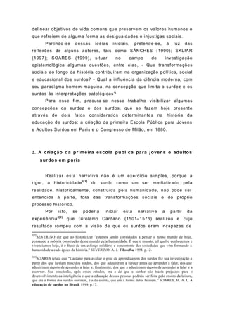 delinear objetivos de vida comuns que preservem os valores humanos e
que refreiem de alguma forma as desigualdades e injustiças sociais.
Partindo-se dessas idéias iniciais, pretende-se, à luz das
reflexões de alguns autores, tais como SÁNCHES (1990); SKLIAR
(1997); SOARES (1999), situar no campo de investigação
epistemológica algumas questões, entre elas, - Que transformações
sociais ao longo da história contribuíram na organização política, social
e educacional dos surdos? - Qual a influência da ciência moderna, com
seu paradigma homem-máquina, na concepção que limita a surdez e os
surdos às interpretações patológicas?
Para esse fim, procura-se nesse trabalho visibilizar algumas
concepções da surdez e dos surdos, que se fazem hoje presente
através de dois fatos considerados determinantes na história da
educação de surdos: a criação da primeira Escola Pública para Jovens
e Adultos Surdos em Paris e o Congresso de Milão, em 1880.
2. A criação da primeira escola pública para jovens e adultos
surdos em paris
Realizar esta narrativa não é um exercício simples, porque a
rigor, a historicidade1[1]
do surdo como um ser mediatizado pela
realidade, historicamente, construída pela humanidade, não pode ser
entendida à parte, fora das transformações sociais e do próprio
processo histórico.
Por isto, se poderia iniciar esta narrativa a partir da
experiência2[2]
que Girolamo Cardano (1501–1576) realizou e cujo
resultado rompeu com a visão de que os surdos eram incapazes de
1[1]
SEVERINO diz que ao historicizar "estamos sendo convidados a pensar o nosso mundo de hoje,
pensando a própria construção desse mundo pela humanidade. É que o mundo, tal qual o conhecemos e
vivenciamos hoje, é o fruto de um esforço solidário e concorrente das sociedades que vêm formando a
humanidade a cada época da história." SEVERINO, A. J. Filosofia. 1994. p.12.
2[2]
SOARES relata que “Cardano para avaliar o grau de aprendizagem dos surdos fez sua investigação a
partir dos que haviam nascidos surdos, dos que adquiriram a surdez antes de aprender a falar, dos que
adquiriram depois de aprender a falar e, finalmente, dos que a adquiriram depois de aprender a falar e a
escrever. Sua conclusão, após esses estudos, era a de que a surdez não trazia prejuízos para o
desenvolvimento da inteligência e que a educação dessas pessoas poderia ser feita pelo ensino da leitura,
que era a forma dos surdos ouvirem, e a da escrita, que era a forma deles falarem.” SOARES, M. A. L. A
educação de surdos no Brasil. 1999. p.17.
 