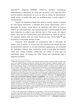 aprender3[ 3 ]
. Segundo SOARES (1999:17), Cardano reconheceu
publicamente a habilidade do surdo em raciocinar, pois segundo ele a
escrita poderia representar os sons da fala ou idéias do pensamento,
sendo assim, a surdez não seria um problema para o surdo adquirir o
conhecimento.
Apesar da relevância desse fato para os surdos, devido à ruptura
de uma lógica dominante, o episódio teve pouca repercussão, pois a
educação de surdos, nesta época, se destinava aos filhos de ricos e
nobres da corte espanhola, que queriam garantir a continuidade de seus
bens materiais no próprio seio familiar, pois o filho surdo, em alguns
casos, teria que ter conhecimento para administrar os bens da família.
Um exemplo prático está em Pedro Ponce de Leon (1510-1584)4[4]
que
se dedicou à educação desses surdos.
Enquanto este educador se preocupava com a educação de
surdos ricos e nobres, os surdos que não nasceram em berços de ouro
provavelmente estariam no rol dos chamados vagabundos, em situações
de verdadeira miséria, pelo isolamento social e pela falta de trabalho
como bem coloca CASTEL (1998:140), ao relatar a carta que um
controlador geral, na França, em 1764, dirigiu aos intendentes com o
seguinte conselho:
3[3]
SKLIAR menciona que na “Grécia, como también después en Roma, la palavra sordo se referia a las
cosas en el sentido de falante, de deficiente, mientras que mudo expresaba a calidad de fealdad, vacío,
privado de color. Las dos palavras clássicas para denominar en griego al mudo y al sordo eran enéos e
kofos. Enéos significa mudo y en este sentido fue utilizada por Platão y Aristóteles; Kofos, referido a las
cosas, se refere a vacio, ineficaz, etc. Lo interessante de este término es que además fue empleado com o
el significado de obtusidade, estupidez e deficiencia psíquica. [...] Además del conocimiento de la cultura
y la admiración por la belleza física los romanos heredaron de los griegos la noción filosófica que o
pensamiento se desarrolha sólo a través de la palavra articulad y que la capacidad de hablar es más bien
un hecho institivo que adquirido o aprendido. Por eso se consideró absurda la intención de enseñar a
hablar a quienes eran naturalmente incapaces de hacerlo y aprenderlo.” SKLIAR, C. La educación de los
sordos: una reconstrucción histórica, cognitiva y pedagógicar. 1997. p.19-20. Com esta concepção e
com a leitura que os Gregos e Romanos tinham do trabalho o que, provavelmente, restava aos surdos no
dizer de PONCE (1990), “em Esparta os filhos defeituosos ou débeis eram imolados, porque os interesses
da classe proprietária ficariam comprometidos se um lote passasse às mãos de um herdeiro incapaz para o
manejo das armas”. E em Roma “o desprezo por todas as formas de trabalho [...] os escultores e os
pintores estavam num nível tão inferior como o de qualquer artesão. Só se conhece em Roma um jovem
nobre que se dedicou a esses misteres: o neto de Messala. Mas essa exceção não pode ser mais eloqüente:
Messala permitiu que ele aprendesse pintura, porque se tratava de uma criança surdo-muda.” PONCE, A.
Educação e lutas de classe. 1990. p.40-67.
4[4]
“Não se tem conhecimento detalhado da sua metodologia. O que existe são informações isoladas e
Ponce não teria deixado nada escrito sobre seu trabalho. A única coisa que se sabe é que ele teria iniciado,
primeiro, o ensino da escrita, através dos nomes dos objetos e, num momento seguinte, teria passado ao
ensino da fala, começando pelos elementos fonéticos.” SOARES, M. A. L. A educação de surdos no
Brasil. 1999. p.21.
 