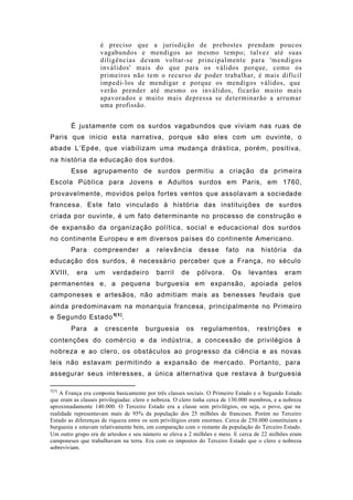 é preciso que a jurisdição de prebostes prendam poucos
vagabundos e mendigos ao mesmo tempo; talvez até suas
diligências devam voltar-se principalmente para 'mendigos
inválidos' mais do que para os válidos porque, como os
primeiros não tem o recurso de poder trabalhar, é mais difícil
impedi-los de mendigar e porque os mendigos válidos, que
verão prender até mesmo os inválidos, ficarão muito mais
apavorados e muito mais depressa se determinarão a arrumar
uma profissão.
É justamente com os surdos vagabundos que viviam nas ruas de
Paris que inicio esta narrativa, porque são eles com um ouvinte, o
abade L’Epée, que viabilizam uma mudança drástica, porém, positiva,
na história da educação dos surdos.
Esse agrupamento de surdos permitiu a criação da primeira
Escola Pública para Jovens e Adultos surdos em Paris, em 1760,
provavelmente, movidos pelos fortes ventos que assolavam a sociedade
francesa. Este fato vinculado à história das instituições de surdos
criada por ouvinte, é um fato determinante no processo de construção e
de expansão da organização política, social e educacional dos surdos
no continente Europeu e em diversos países do continente Americano.
Para compreender a relevância desse fato na história da
educação dos surdos, é necessário perceber que a França, no século
XVIII, era um verdadeiro barril de pólvora. Os levantes eram
permanentes e, a pequena burguesia em expansão, apoiada pelos
camponeses e artesãos, não admitiam mais as benesses feudais que
ainda predominavam na monarquia francesa, principalmente no Primeiro
e Segundo Estado5[ 5 ]
.
Para a crescente burguesia os regulamentos, restrições e
contenções do comércio e da indústria, a concessão de privilégios à
nobreza e ao clero, os obstáculos ao progresso da ciência e as novas
leis não estavam permitindo a expansão de mercado. Portanto, para
assegurar seus interesses, a única alternativa que restava à burguesia
5[5]
A França era composta basicamente por três classes sociais. O Primeiro Estado e o Segundo Estado
que eram as classes privilegiadas: clero e nobreza. O clero tinha cerca de 130.000 membros, e a nobreza
aproximadamente 140.000. O Terceiro Estado era a classe sem privilégios, ou seja, o povo, que na
realidade representavam mais de 95% da população dos 25 milhões de franceses. Porém no Terceiro
Estado as diferenças de riqueza entre os sem privilégios eram enormes. Cerca de 250.000 constituíam a
burguesia e estavam relativamente bem, em comparação com o restante da população do Terceiro Estado.
Um outro grupo era de artesãos e seu número se eleva a 2 milhões e meio. E cerca de 22 milhões eram
camponeses que trabalhavam na terra. Era com os impostos do Terceiro Estado que o clero e nobreza
sobreviviam.
 