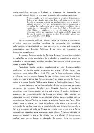 meio produtivo, passou a traduzir o interesse da burguesia em
ascensão, ao privilegiar no processo educacional as artes mecânicas:
A especulação e a prática constituem a principal diferença que
distingue as ciências das artes. Em geral, pode-se dar o nome
de arte a qualquer sistema de conhecimentos que é possível
traduzir em regras [...] Mas assim como existem regras para as
operações da inteligência ou a alma, assim também existem
regras para as operações do corpo [...] Daí a distinção das
artes liberais e mecânicas e a superioridade que se dá às
primeiras sobre as segundas [...] superioridade que, sem
dúvida, é injusta por muitos motivo. D’Alembert citado por
MANACORDA, 1999: 240)
Nesse momento histórico, educar todos os homens e reorganizar
o saber são os grandes objetivos da burguesia, de utopistas,
reformadores e revolucionários, que passa a ser o eixo estruturante e
organizativo das Escolas Públicas. E de novo os interesses da
burguesia prevalecem.
Os surdos fazendo parte do Terceiro Estado, mesmo que sujeitos
às relações do modo capitalista de produção, provavelmente como os
artesãos e camponeses, também, queriam “ser alguma coisa” como bem
disse o abade Sievès.
Partícipes deste cenário revolucionário, com transformações
profundas no tecido social juntam-se ao abade L’Epée, talvez, por
saberem, como relata Marx (1996: 378) que “a força do homem isolado
é mínima, mas a junção dessas forças mínimas gera uma força total
maior do que a soma das forças reunidas” e, nesta junção de forças,
criam a primeira Escola Pública para Jovens e Adultos Surdos em Paris.
No convívio com os surdos o abade L’Epée percebe que os gestos
cumpriam as mesmas funções das línguas faladas, e portanto,
permitiam uma comunicação efetiva entre eles. E assim, inicia-se o
processo de reconhecimento da língua de sinais. Não apenas em
discursos mas em práticas metodológicas oficiais desenvolvidas por ele
na primeira Escola Pública de Jovens e Adultos Surdos em Paris. Além
disso, para o abade, os sons articulados não eram o essencial na
educação de surdos, mas sim, a possibilidade que tinham de aprender a
ler e a escrever através da língua de sinais, pois essa era a forma
natural que possuíam para expressar suas idéias. A língua utilizada no
processo educativo era a de sinais, ela era oficial. É interessante
realçar que, nessa época, a educação de surdos tinha os mesmos
 
