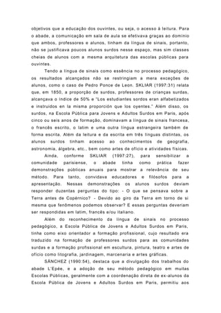 objetivos que a educação dos ouvintes, ou seja, o acesso à leitura. Para
o abade, a comunicação em sala de aula se efetivava graças ao domínio
que ambos, professores e alunos, tinham da língua de sinais, portanto,
não se justificava poucos alunos surdos nesse espaço, mas sim classes
cheias de alunos com a mesma arquitetura das escolas públicas para
ouvintes.
Tendo a língua de sinais como essência no processo pedagógico,
os resultados alcançados não se restringiam a mera exceções de
alunos, como o caso de Pedro Ponce de Leon. SKLIAR (1997:31) relata
que, em 1850, a proporção de surdos, professores de crianças surdas,
alcançava o índice de 50% e “Los estudiantes sordos eran alfabetizados
e instruidos en la misma proporción que los oyentes.” Além disso, os
surdos, na Escola Pública para Jovens e Adultos Surdos em Paris, após
cinco ou seis anos de formação, dominavam a língua de sinais francesa,
o francês escrito, o latim e uma outra língua estrangeira também de
forma escrita. Além da leitura e da escrita em três línguas distintas, os
alunos surdos tinham acesso ao conhecimentos de geografia,
astronomia, álgebra, etc., bem como artes de ofício e atividades físicas.
Ainda, conforme SKLIAR (1997:27), para sensibilizar a
comunidade parisiense, o abade tinha como prática fazer
demonstrações públicas anuais para mostrar a relevância de seu
método. Para tanto, convidava educadores e filósofos para a
apresentação. Nessas demonstrações os alunos surdos deviam
responder duzentas perguntas do tipo: - O que se pensava sobre a
Terra antes de Copérnico? - Devido ao giro da Terra em torno de si
mesma que fenômenos podemos observar? E essas perguntas deveriam
ser respondidas em latim, francês e/ou italiano.
Além do reconhecimento da língua de sinais no processo
pedagógico, a Escola Pública de Jovens e Adultos Surdos em Paris,
tinha como eixo orientador a formação profissional, cujo resultado era
traduzido na formação de professores surdos para as comunidades
surdas e a formação profissional em escultura, pintura, teatro e artes de
ofício como litografia, jardinagem, marcenaria e artes gráficas.
SÁNCHEZ (1990:54), destaca que a divulgação dos trabalhos do
abade L’Epée, e a adoção de seu método pedagógico em muitas
Escolas Públicas, geralmente com a coordenação direta de ex-alunos da
Escola Pública de Jovens e Adultos Surdos em Paris, permitiu aos
 