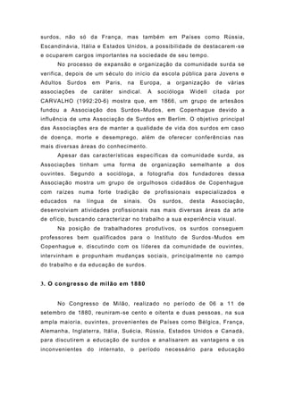surdos, não só da França, mas também em Países como Rússia,
Escandinávia, Itália e Estados Unidos, a possibilidade de destacarem-se
e ocuparem cargos importantes na sociedade de seu tempo.
No processo de expansão e organização da comunidade surda se
verifica, depois de um século do início da escola pública para Jovens e
Adultos Surdos em Paris, na Europa, a organização de várias
associações de caráter sindical. A socióloga Widell citada por
CARVALHO (1992:20-6) mostra que, em 1866, um grupo de artesãos
fundou a Associação dos Surdos-Mudos, em Copenhague devido a
influência de uma Associação de Surdos em Berlim. O objetivo principal
das Associações era de manter a qualidade de vida dos surdos em caso
de doença, morte e desemprego, além de oferecer conferências nas
mais diversas áreas do conhecimento.
Apesar das características específicas da comunidade surda, as
Associações tinham uma forma de organização semelhante a dos
ouvintes. Segundo a socióloga, a fotografia dos fundadores dessa
Associação mostra um grupo de orgulhosos cidadãos de Copenhague
com raízes numa forte tradição de profissionais especializados e
educados na língua de sinais. Os surdos, desta Associação,
desenvolviam atividades profissionais nas mais diversas áreas da arte
de ofício, buscando caracterizar no trabalho a sua experiência visual.
Na posição de trabalhadores produtivos, os surdos conseguem
professores bem qualificados para o Instituto de Surdos-Mudos em
Copenhague e, discutindo com os líderes da comunidade de ouvintes,
intervinham e propunham mudanças sociais, principalmente no campo
do trabalho e da educação de surdos.
3. O congresso de milão em 1880
No Congresso de Milão, realizado no período de 06 a 11 de
setembro de 1880, reuniram-se cento e oitenta e duas pessoas, na sua
ampla maioria, ouvintes, provenientes de Países como Bélgica, França,
Alemanha, Inglaterra, Itália, Suécia, Rússia, Estados Unidos e Canadá,
para discutirem a educação de surdos e analisarem as vantagens e os
inconvenientes do internato, o período necessário para educação
 