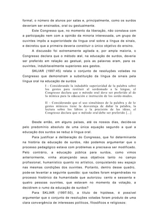 formal, o número de alunos por salas e, principalmente, como os surdos
deveriam ser ensinados, oral ou gestualmente.
Este Congresso que, no momento da liberação, não constava com
a participação nem com a opinião da minoria interessada, um grupo de
ouvintes impôs a superioridade da língua oral sobre a língua de sinais,
e decretou que a primeira deveria constituir o único objetivo do ensino.
A discussão foi extremamente agitada e, por ampla maioria, o
Congresso declara que o método oral, na educação de surdos, deveria
ser preferido em relação ao gestual, pois as palavras eram, para os
ouvintes, indubitavelmente superiores aos gestos.
SKLIAR (1997:45) relata o conjunto de resoluções votadas no
Congresso que demonstram a substituição da língua de sinais pela
língua oral na educação de surdos
I - Considerando la indudable superioridad de la palabra sobre
los gestos para restituir al sordomudo a la lengua, el
Congresso declara que o método oral deve ser preferido al de
la mímica para la educación e instrución de los sordo-mudos.
II – Considerando que el uso simultáneo de la palabra y de lo
gestos mímicos tiene la desventaja de dañar la palabra, la
lectura sobre los lábios y la precisión de las ideas, el
Congresso declara que o método oral debe ser preferido [...]
Desde então, em alguns países, até os nossos dias, decide-se
pelo predomínio absoluto de uma única equação segundo a qual a
educação dos surdos se reduz à língua oral.
Para justificar a deliberação do Congresso, que foi determinante
na história da educação de surdos, não podemos argumentar que o
processo pedagógico estava com problemas e precisava ser modificado.
Pelo contrário, a educação pública para surdos, como vimos
anteriormente, vinha alcançando seus objetivos tanto no campo
profissional, humanístico quanto no artístico, conquistando seu espaço
nas mesmas condições dos ouvintes. Portanto, dentro desse quadro,
pode-se levantar a seguinte questão: que razões foram engendradas no
processo histórico da humanidade que autorizou cento e sessenta e
quatro pessoas ouvintes, que estavam no momento da votação, a
decidirem o rumo da educação de surdos?
Para SKLIAR (1997:50), a título de hipótese, é possível
argumentar que o conjunto de resoluções votadas foram produto de uma
clara convergência de interesses políticos, filosóficos e religiosos:
 