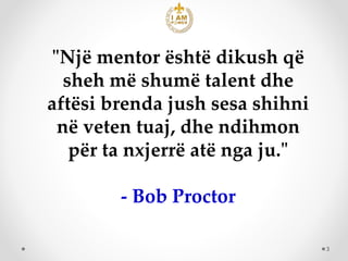 3
"Një mentor është dikush që
sheh më shumë talent dhe
aftësi brenda jush sesa shihni
në veten tuaj, dhe ndihmon
për ta nx...