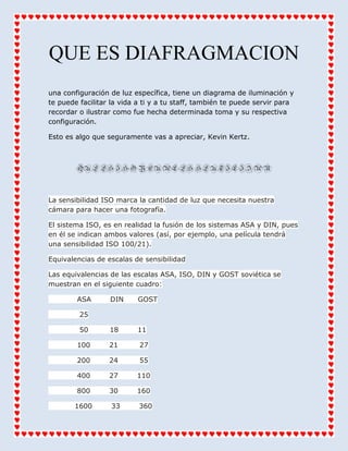 QUE ES DIAFRAGMACION
una configuración de luz específica, tiene un diagrama de iluminación y
te puede facilitar la vida a ti y a tu staff, también te puede servir para
recordar o ilustrar como fue hecha determinada toma y su respectiva
configuración.
Esto es algo que seguramente vas a apreciar, Kevin Kertz.
QUEESISOYCUALESSEUTILIZAN
La sensibilidad ISO marca la cantidad de luz que necesita nuestra
cámara para hacer una fotografía.
El sistema ISO, es en realidad la fusión de los sistemas ASA y DIN, pues
en él se indican ambos valores (así, por ejemplo, una película tendrá
una sensibilidad ISO 100/21).
Equivalencias de escalas de sensibilidad
Las equivalencias de las escalas ASA, ISO, DIN y GOST soviética se
muestran en el siguiente cuadro:
ASA DIN GOST
25
50 18 11
100 21 27
200 24 55
400 27 110
800 30 160
1600 33 360
 