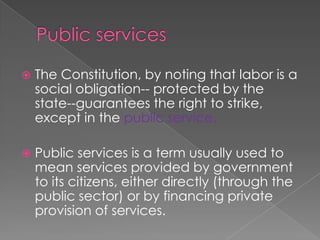 Public services The Constitution, by noting that labor is a social obligation-- protected by the state--guarantees the right to strike, except in the public service. Public services is a term usually used to mean services provided by government to its citizens, either directly (through the public sector) or by financing private provision of services.