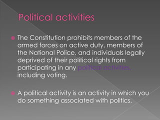 Political activities The Constitution prohibits members of the armed forces on active duty, members of the National Police, and individuals legally deprived of their political rights from participating in any political activities, including voting.  A political activity is an activity in which you do something associated with politics. 