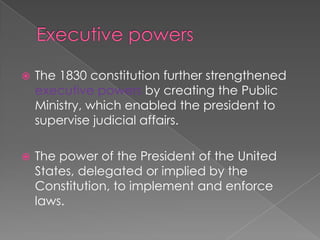 Executive powersThe 1830 constitution further strengthened executive powers by creating the Public Ministry, which enabled the president to supervise judicial affairs. The power of the President of the United States, delegated or implied by the Constitution, to implement and enforce laws.