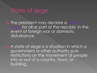 State of siegeThe president may declare a state of siege for all or part of the republic in the event of foreign war or domestic disturbance.A state of siege is a situation in which a government or other authority puts restrictions on the movement of people into or out of a country, town, or building.
