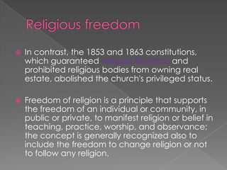 Religious freedom In contrast, the 1853 and 1863 constitutions, which guaranteed religious freedom and prohibited religious bodies from owning real estate, abolished the church's privileged status.Freedom of religion is a principle that supports the freedom of an individual or community, in public or private, to manifest religion or belief in teaching, practice, worship, and observance; the concept is generally recognized also to include the freedom to change religion or not to follow any religion.