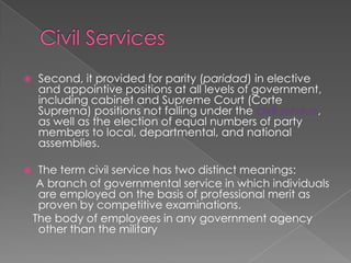Civil ServicesSecond, it provided for parity (paridad) in elective and appointive positions at all levels of government, including cabinet and Supreme Court (Corte Suprema) positions not falling under the civil service, as well as the election of equal numbers of party members to local, departmental, and national assemblies.The term civil service has two distinct meanings:    A branch of governmental service in which individuals are employed on the basis of professional merit as proven by competitive examinations.   The body of employees in any government agency other than the military
