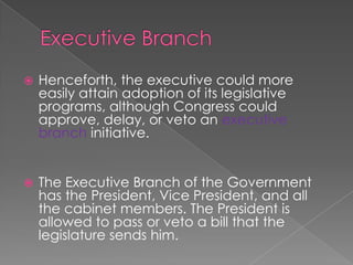 Executive BranchHenceforth, the executive could more easily attain adoption of its legislative programs, although Congress could approve, delay, or veto an executive branch initiative. The Executive Branch of the Government has the President, Vice President, and all the cabinet members. The President is allowed to pass or veto a bill that the legislature sends him. 