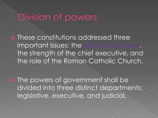 Division of powersThese constitutions addressed three important issues: the division of powers, the strength of the chief executive, and the role of the Roman Catholic Church.The powers of government shall be divided into three distinct departments: legislative, executive, and judicial.