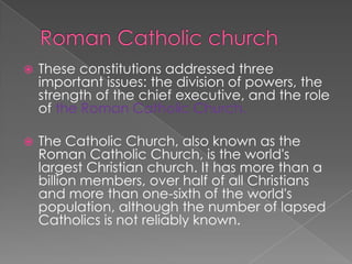 Roman Catholic church These constitutions addressed three important issues: the division of powers, the strength of the chief executive, and the role of the Roman Catholic Church.The Catholic Church, also known as the Roman Catholic Church, is the world's largest Christian church. It has more than a billion members, over half of all Christians and more than one-sixth of the world's population, although the number of lapsed Catholics is not reliably known.