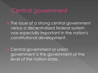 Central government The issue of a strong central government versus a decentralized federal system was especially important in the nation's constitutional development.Central government or union government is the government at the level of the nation-state.
