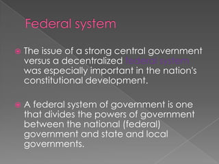Federal systemThe issue of a strong central government versus a decentralized federal system was especially important in the nation's constitutional development.A federal system of government is one that divides the powers of government between the national (federal) government and state and local governments.