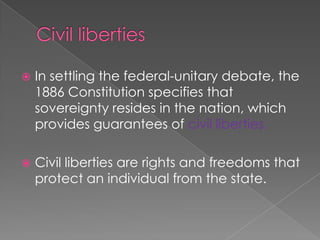 Civil liberties In settling the federal-unitary debate, the 1886 Constitution specifies that sovereignty resides in the nation, which provides guarantees of civil liberties.Civil liberties are rights and freedoms that protect an individual from the state.