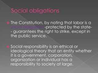 Social obligationsThe Constitution, by noting that labor is a social obligation--protected by the state-- guarantees the right to strike, except in the public service. Social responsibility is an ethical or ideological theory that an entity whether it is a government, corporation, organization or individual has a responsibility to society at large. 