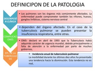 DEFINICIPON DE LA PATOLOGIA 
DESCRIPCIÓ 
N CLÍNICA 
• Los pulmones son los órganos más comúnmente afectados. La 
enfermedad puede comprometer también los riñones, huesos, 
ganglios linfáticos, sistema nervioso central 
COMPLICACI 
ONES 
• dependen del órgano afectado. En el caso de la 
tuberculosis pulmonar se pueden presentar la 
insuficiencia respiratoria, entre otras. 
EPI. DE LA 
TUBERCULO 
SIS 
• OMS- declaró en abril de 1993 que la Tuberculosis había 
adquirido carácter de urgencia mundial, debido principalmente a 
falta de atención a la enfermedad por parte de muchos 
gobiernos, 
 Incidencia anual de tuberculosis pulmonar 
La morbilidad durante los últimos diez años ha presentado 
una tendencia hacia la disminución. Esta tendencia no es 
real, 
 