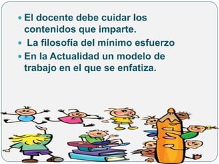  El docente debe cuidar los
  contenidos que imparte.
 La filosofía del mínimo esfuerzo
 En la Actualidad un modelo de
  trabajo en el que se enfatiza.
 