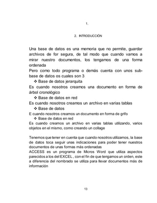 13
1.
2. INTRODUCCIÓN
Una base de datos es una memoria que no permite, guardar
archivos de for segura, de tal modo que cuando vamos a
mirar nuestro documentos, los tengamos de una forma
ordenada
Pero como todo programa o demás cuenta con unos sub-
base de datos os cuales son 3
 Base de datos jerarquita
Es cuando nosotros creamos una documento en forma de
árbol cronológico
 Base de datos en red
Es cuando nosotros creamos un archivo en varias tablas
 Base de datos
E cuando nosotros creamos un documento en forma de grifo
 Base de datos en red
Es cuando creamos un archivo en varias tablas utilizando, varios
objetos en el mismo, como creando un collage
Tenemos que tener en cuenta que cuando nosotros utilizamos, la base
de datos toca seguir unas indicaciones para poder tener nuestros
documentos de unas formas más ordenadas
ACCESS es un programa de Micros Word que utiliza aspectos
parecidos a los del EXCEL , con el fin de que tengamos un orden, este
a diferencia del nombrado se utiliza para llevar documentos más de
información
 