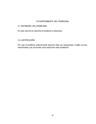 15
3 PLANTEAMIENTO DEL PROBLEMA
3.1 DEFINICIÓN DEL PROBLEMA
En esta sección se describe el problema a solucionar.
3.2 JUSTIFICACIÓN
Por qué el problema anteriormente descrito debe ser solucionado. Cuáles son las
herramientas que se brindan para solucionar este problema?.
 