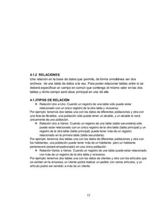 17
4.1.2 RELACIONES
Una relación en la base de datos que permite, de forma simultánea ver dos
archivos de una tabla de datos a la vez. Para poder relacionar tablas entre sí se
deberá especificar un campo en común que contenga el mismo valor en las dos
tablas y dicho campo será clave principal en una de ella
4.1.3TIPOS DE RELACIÓN
 Relación Uno a Uno: Cuando un registro de una tabla sólo puede estar
relacionado con un único registro de la otra tabla y viceversa.
Por ejemplo: tenemos dos tablas una con los datos de diferentes poblaciones y otra con
una lista de Alcaldes, una población sólo puede tener un alcalde, y un alcalde lo será
únicamente de una población.
 Relación Uno a Varios: Cuando un registro de una tabla (tabla secundaria) sólo
puede estar relacionado con un único registro de la otra tabla (tabla principal) y un
registro de la otra tabla (tabla principal) puede tener más de un registro
relacionado en la primera tabla (tabla secundaria).
Por ejemplo: tenemos dos tablas una con los datos de diferentes poblaciones y otra con
los habitantes, una población puede tener más de un habitante, pero un habitante
pertenecerá (estará empadronado) en una única población.
 Relación Varios a Varios: Cuando un registro de una tabla puede estar relacionado
con más de un registro de la otra tabla y viceversa.
Por ejemplo: tenemos dos tablas una con los datos de clientes y otra con los artículos que
se venden en la empresa, un cliente podrá realizar un pedido con varios artículos, y un
artículo podrá ser vendido a más de un cliente.
 