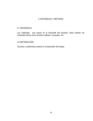 19
5. MATERIALES Y MÉTODOS
5.1 MATERIALES
Los materiales que usaron en el desarrollo del proyecto, estos pueden ser
materiales físicos como también software, encuestas, etc.
5.2 METODOLOGÍA
Técnicas o parámetros usados en el desarrollo del trabajo.
 