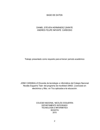 2
BASE DE DATOS
DANIEL STEVEN HERNÁNDEZ ZARATE
ANDRES FELIPE INFANTE CARDOSO
Trabajo presentado como requisito para el tercer periodo académico
JONH CARABALLO Docente de tecnología e informática del Colegio Nacional
Nicolás Esguerra Tutor del programa de movilidad UNAD. Licenciado en
electrónica y Msc. en Tics aplicadas a la educación.
COLEGIO NACIONAL NICOLÁS ESGUERRA
DEPARTAMENTO INTEGRADO
TECNOLOGIA E INFORMÁTICA
BOGOTA
2015
 