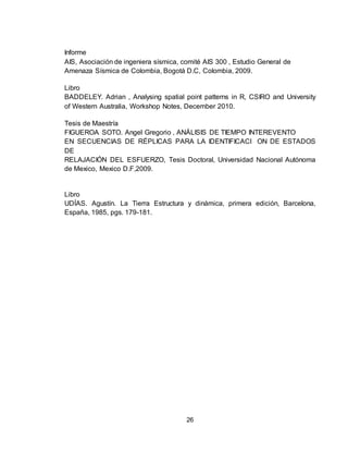 26
Informe
AIS, Asociación de ingeniera sísmica, comité AIS 300 , Estudio General de
Amenaza Sísmica de Colombia, Bogotá D.C, Colombia, 2009.
Libro
BADDELEY. Adrian , Analysing spatial point patterns in R, CSIRO and University
of Western Australia, Workshop Notes, December 2010.
Tesis de Maestría
FIGUEROA SOTO. Angel Gregorio , ANÁLISIS DE TIEMPO INTEREVENTO
EN SECUENCIAS DE RÉPLICAS PARA LA IDENTIFICACI ON DE ESTADOS
DE
RELAJACIÓN DEL ESFUERZO, Tesis Doctoral, Universidad Nacional Autónoma
de Mexico, Mexico D.F,2009.
Libro
UDÍAS. Agustín. La Tierra Estructura y dinámica, primera edición, Barcelona,
España, 1985, pgs. 179-181.
 