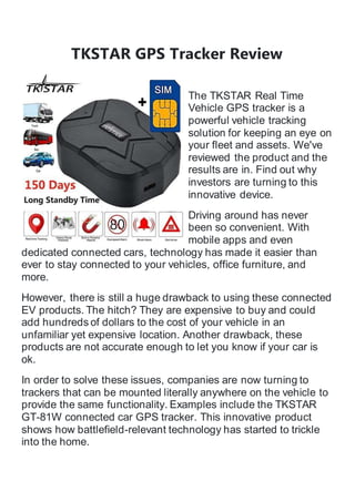 TKSTAR GPS Tracker Review
The TKSTAR Real Time
Vehicle GPS tracker is a
powerful vehicle tracking
solution for keeping an eye on
your fleet and assets. We've
reviewed the product and the
results are in. Find out why
investors are turning to this
innovative device.
Driving around has never
been so convenient. With
mobile apps and even
dedicated connected cars, technology has made it easier than
ever to stay connected to your vehicles, office furniture, and
more.
However, there is still a huge drawback to using these connected
EV products. The hitch? They are expensive to buy and could
add hundreds of dollars to the cost of your vehicle in an
unfamiliar yet expensive location. Another drawback, these
products are not accurate enough to let you know if your car is
ok.
In order to solve these issues, companies are now turning to
trackers that can be mounted literally anywhere on the vehicle to
provide the same functionality. Examples include the TKSTAR
GT-81W connected car GPS tracker. This innovative product
shows how battlefield-relevant technology has started to trickle
into the home.
 