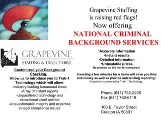 Grapevine Staffing is raising red flags! Now offering  NATIONAL CRIMINAL  BACKGROUND SERVICES Customized your Background Checking.   Allow us to introduce you to Trak-1 Technology which will allow : -Industry leading turnaround times -Array of instant reports -Unparalleled technology and exceptional client service -Unquestionable integrity and expertise in legal compliance issues ,[object Object],[object Object],[object Object],[object Object],[object Object],[object Object],[object Object],Phone (641) 782-2225 Fax (641) 782-6119 100 E. Taylor Street Creston IA 50801 
