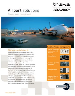 Airport solutions
Key and asset management

Intelligent asset management
Who we are and what we do
Traka is the leading worldwide specialist in key,

Keys for equipment,
secure areas and
facilities

equipment and asset management solutions. Our
systems are in use 24/7 in many sophisticated and

Vehicle fleets

demanding environments, from prisons, police
forces and hospitals to commercial distribution
centers and rugged military applications.
Using Traka’s ‘silver bullet’, the iFob, our intelligent

Tools and specialist
equipment

solutions enable you to implement superior control
and to ensure Health & Safety compliance – by
restricting the use of keys, equipment and facilities,

Radio handsets

so that only authorized staff can use your valuable
assets at any time. This ability to manage, protect
and report upon assets more effectively can
significantly reduce operating costs, enforce user
accountability, improve efficiency and increase
productivity – enabling you to quickly realize a
return on investment and make significant savings.

trakausa.com

Laptops, PDAs &
handheld data
terminals

 