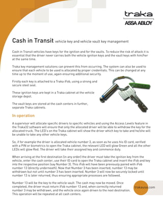 Cash in Transit vehicle key and vehicle vault key management
Cash in Transit vehicles have keys for the ignition and for the vaults. To reduce the risk of attack it is
essential that the driver never carries both the vehicle ignition keys and the vault keys with him/her
at the same time.
Traka key management solutions can prevent this from occurring. The system can also be used to
ensure that each vehicle to be used is allocated by proper credentials. This can be changed at any
time up to the moment of use, again ensuring additional security.
Firstly each key is attached to a Traka iFob, using a strong and
secure steel seal.
These ignition keys are kept in a Traka cabinet at the vehicle
storage depot.
The vault keys are stored at the cash centers in further,
separate Traka cabinets.

In operation
A supervisor will allocate specific drivers to specific vehicles and using the Access Levels feature in
the Traka32 software will ensure that only the allocated driver will be able to withdraw the key for the
allocated truck. The LED’s on the Traka cabinet will show the driver which key to take and he/she will
be unable to take any other vehicle keys.
So, if for example the driver is allocated vehicle number 3, as soon as he uses his ID card, verified
with a PIN or biometrics to open the Traka cabinet, the relevant LED will glow Green and all the other
LEDs will glow Red. The driver will take their assigned key and commence duty.
When arriving at the first destination (in any order) the driver must take the ignition key from the
vehicle, enter the cash center, use their ID card to open the Traka cabinet and insert the iFob and key
into the respective position (say Number 3). This iFob will have been previously paired with iFob
number 13 (directly underneath). Now that Number 3 has been inserted, number 13 may be
withdrawn but not until number 3 has been inserted. Number 3 will now be securely locked until
number 13 is later returned, thus ensuring appropriate processes are followed.
Number 13 will be the key to the vehicle vault. The cash may now be moved. Once
completed, the driver must return iFob number 13 and, when correctly returned
number 3 may be withdrawn, and the vehicle once again driven to the next destination.
This operation will be repeated at all cash centers.

trakausa.com

 