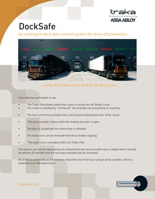 DockSafe
An intelligent dock door control system for drive off prevention...

...using the Traka iLock and Air Brake Locks
Cost effective and simple to use
•	
•	

The Traka iFob allows authorized users to access the Air Brake Locks
The trailer is isolated by “locking off” the airbrake line preventing re-coupling

•	

The lock control key activates the control panel allowing the door to be raised

•	

The key is locked in place while the loading bay door is open

•	

The door is closed and the control key is released

•	

The brake lock can be removed from the airbrake coupling

•	

The audit trail is recorded within the Traka iFob

The system can only be operated by an authorized driver and an audit trail is created which records
the drivers ID and the time the lock was activated and de-activated.
All of this is achievable as the memory chip within the iFob has a unique serial number, which is
assigned to an individual driver.

trakausa.com

 