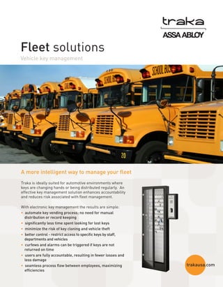 Fleet solutions
Vehicle key management

A more intelligent way to manage your fleet
Traka is ideally suited for automotive environments where
keys are changing hands or being distributed regularly. An
effective key management solution enhances accountability
and reduces risk associated with fleet management.
With electronic key management the results are simple:
•  automate key vending process; no need for manual
distribution or record keeping
•  significantly less time spent looking for lost keys
•  minimize the risk of key cloning and vehicle theft
•  better control - restrict access to specific keys by staff,
departments and vehicles
•  curfews and alarms can be triggered if keys are not
returned on time
•  users are fully accountable, resulting in fewer losses and
less damage
•  seamless process flow between employees, maximizing
efficiencies

trakausa.com

 