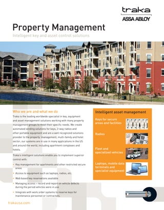 Property Management
Intelligent key and asset control solutions

Who we are and what we do
Traka is the leading worldwide specialist in key, equipment
and asset management solutions working with many property
management groups to meet their specific needs. We create

Intelligent asset management
Keys for secure
areas and facilities

automated vending solutions for keys, 2-way radios and
other portable equipment and are a well recognized solutions
provider to the property management, multi-family and hotel

Radios

sector; our systems are in use in many applications in the US
and around the world, including apartment complexes and
hotels.
Traka’s intelligent solutions enable you to implement superior

Fleet and
specialized vehicles

control with:
•  Key management for apartments and other restricted secure
areas
•  Access to equipment such as laptops, radios, etc.
•  Web based key reservations available
•  Managing access – record and report on vehicle defects
during the period vehicles were in use
•  Integrate with work order systems to reserve keys for
maintenance personnel or contractors.

trakausa.com

Laptops, mobile data
terminals and
specialist equipment

 