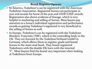 Breed Registry Options
 In America, Trakehner’s can be registered with the American
  Trakehner Association. Registered horses can participate in
  year end awards for horse of the year and USDF/USEF awards.
  Registration also shows evidence of lineage, which is very
  helpful in marketing and selling of horses. Most buyers pay
  attention to a horse’s individual registration and performance
  awards so getting Trakehner’s registered is very beneficial to
  the selling of horses as well.
 In Europe, Trakehner’s can be registered with the Trakehner
  Breeders' Fraternity (TBF), which is the controlling body in the
  UK. They are licensed by the TrakehnerVerband GmbH in
  Germany, which allows them to register, grade and brand
  horses in the main stud book. They brand registered
  Trakehners with the double Elk horn with the inverted
  'V'. Most buyers find the brand very important when looking
  at Trakehners from Europe.
 