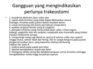 Gangguan yang mengindikasikan
          perlunya trakeostomi
• 1. terjadinya obstruksi jalan nafas atas
  2. sekret pada bronkus yang tidak dapat dikeluarkan secara
  fisiologis, misalnya pada pasien dalam keadaan koma.
  3. untuk memasang alat bantu pernafasan (respirator).
  4. apabila terdapat benda asing di subglotis.
  5. penyakit inflamasi yang menyumbat jalan nafas ( misal angina
  ludwig), epiglotitis dan lesi vaskuler, neoplastik atau traumatik yang timbul
  melalui mekanisme serupa
  6. mengurangi ruang rugi (dead air space) di saluran nafas atas seperti
  rongga mulut, sekitar lidah dan faring. Hal ini sangat berguna pada pasien
  dengan kerusakan paru, yang kapasitas vitalnya berkurang.
  Indikasi lain yaitu:4
  1. Cedera parah pada wajah dan leher
  2. Setelah pembedahan wajah dan leher
  3. Hilangnya refleks laring dan ketidakmampuan untuk menelan sehingga
  mengakibatkan resiko tinggi terjadinya aspirasi
 