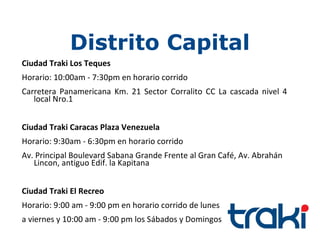 Distrito Capital
Ciudad Traki Los Teques
Horario: 10:00am - 7:30pm en horario corrido
Carretera Panamericana Km. 21 Sector Corralito CC La cascada nivel 4
   local Nro.1


Ciudad Traki Caracas Plaza Venezuela
Horario: 9:30am - 6:30pm en horario corrido
Av. Principal Boulevard Sabana Grande Frente al Gran Café, Av. Abrahán
   Lincon, antiguo Edif. la Kapitana


Ciudad Traki El Recreo
Horario: 9:00 am - 9:00 pm en horario corrido de lunes
a viernes y 10:00 am - 9:00 pm los Sábados y Domingos
 