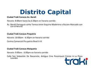 Distrito Capital
Ciudad Traki Caracas Av. Baralt
Horario: 8:00am hasta las 6:30pm en horario corrido
Av. Baralt Parroquia santa Teresa entre Esquina Maderero a Bucare Marcado con
    con el Nro 85


Ciudad Traki Caracas Propatria
Horario: 10:00am - 6:30pm en horario corrido
Centro Comercial Pro patria Nivel II-III


Ciudad Traki Caracas Maiquetía
Horario: 9:00am - 6:00pm en horario corrido
Calle San Sebastián De Navarrete, Antiguo Cine Paramount Frente A La Plaza
    Lourdes
 