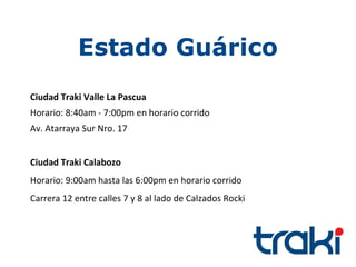 Estado Guárico
Ciudad Traki Valle La Pascua
Horario: 8:40am - 7:00pm en horario corrido
Av. Atarraya Sur Nro. 17


Ciudad Traki Calabozo
Horario: 9:00am hasta las 6:00pm en horario corrido
Carrera 12 entre calles 7 y 8 al lado de Calzados Rocki
 