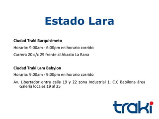 Estado Lara
Ciudad Traki Barquisimeto
Horario: 9:00am - 6:00pm en horario corrido
Carrera 20 c/c 29 frente al Abasto La Rana


Ciudad Traki Lara Babylon
Horario: 9:00am - 9:00pm en horario corrido
Av. Libertador entre calle 19 y 22 zona Industrial 1. C.C Babilona área
   Galería locales 19 al 25
 